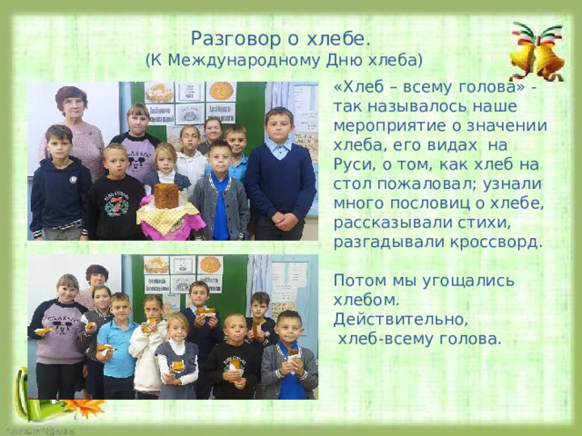 Разговор о хлебе. (К Международному Дню хлеба) «Хлеб – всему голова» - так называлось наше мероприятие о значении хлеба, его видах на Руси, о том, как хлеб на стол пожаловал; узнали много пословиц о хлебе, рассказывали стихи, разгадывали кроссворд. Потом мы угощались хлебом. Действительно,  хлеб-всему голова. 