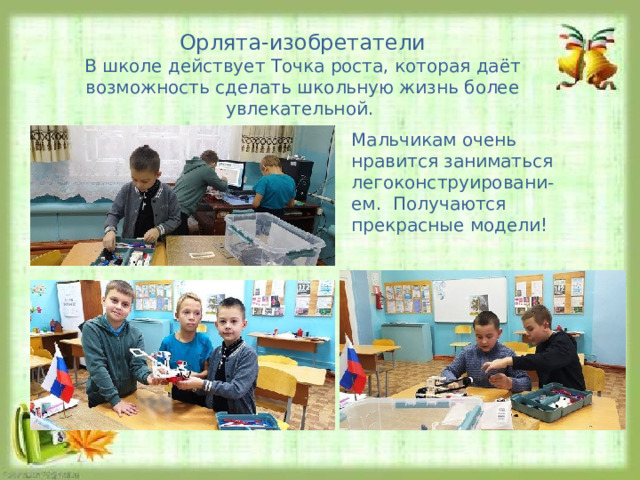 Орлята-изобретатели В школе действует Точка роста, которая даёт возможность сделать школьную жизнь более увлекательной. Мальчикам очень нравится заниматься легоконструировани-ем. Получаются прекрасные модели! 
