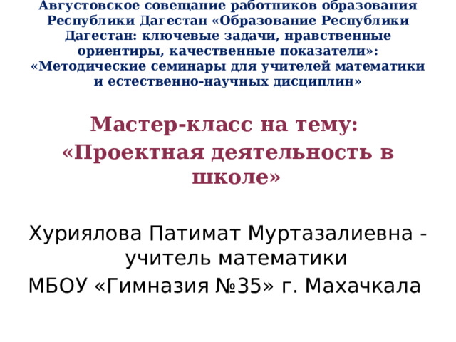 Августовское совещание работников образования Республики Дагестан «Образование Республики Дагестан: ключевые задачи, нравственные ориентиры, качественные показатели»: «Методические семинары для учителей математики и естественно-научных дисциплин»  Мастер-класс на тему: «Проектная деятельность в школе»  Хуриялова Патимат Муртазалиевна -учитель математики МБОУ «Гимназия №35» г. Махачкала 