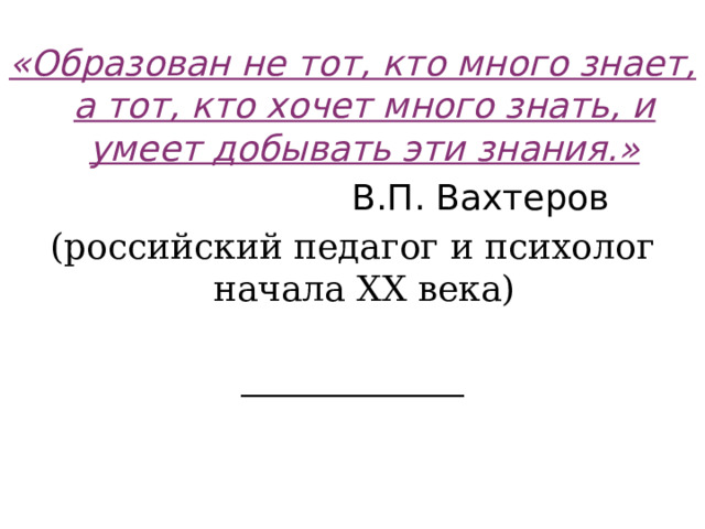«Образован не тот, кто много знает, а тот, кто хочет много знать, и умеет добывать эти знания.»  В.П. Вахтеров (российский педагог и психолог начала XX века)    