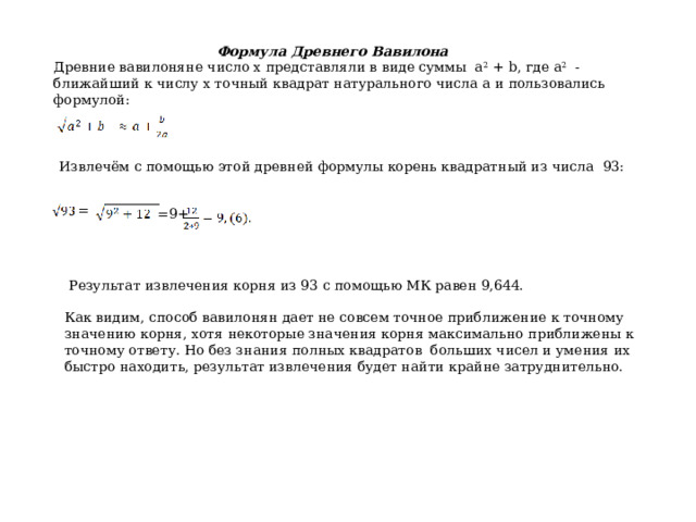 Формула Древнего Вавилона Древние вавилоняне число х представляли в виде суммы а 2 + b, где а 2 - ближайший к числу х точный квадрат натурального числа а и пользовались формулой: Извлечём с помощью этой древней формулы корень квадратный из числа 93: = =9+  Результат извлечения корня из 93 с помощью МК равен 9,644. Как видим, способ вавилонян дает не совсем точное приближение к точному значению корня, хотя некоторые значения корня максимально приближены к точному ответу. Но без знания полных квадратов больших чисел и умения их быстро находить, результат извлечения будет найти крайне затруднительно. 