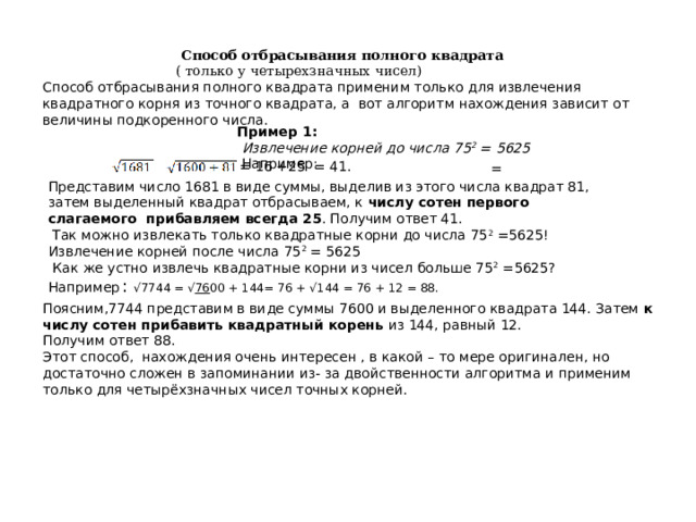 Способ отбрасывания полного квадрата  ( только у четырехзначных чисел) Способ отбрасывания полного квадрата применим только для извлечения квадратного корня из точного квадрата, а вот алгоритм нахождения зависит от величины подкоренного числа. Пример 1:  Извлечение корней до числа 75 2 = 5625  Например: = 16 +25 = 41. = Представим число 1681 в виде суммы, выделив из этого числа квадрат 81, затем выделенный квадрат отбрасываем, к числу сотен первого слагаемого  прибавляем  всегда 25 . Получим ответ 41.  Так можно извлекать только квадратные корни до числа 75 2 =5625! Извлечение корней после числа 75 2 = 5625  Как же устно извлечь квадратные корни из чисел больше 75 2 =5625? Например  : √7744 = √ 76 00 + 144= 76 + √144 = 76 + 12 = 88. = Поясним,7744 представим в виде суммы 7600 и выделенного квадрата 144. Затем к числу сотен прибавить квадратный корень из 144, равный 12. Получим ответ 88. Этот способ, нахождения очень интересен , в какой – то мере оригинален, но достаточно сложен в запоминании из- за двойственности алгоритма и применим только для четырёхзначных чисел точных корней. 