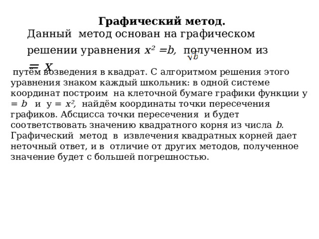Графический метод. Данный метод основан на графическом решении уравнения х ² =b,  полученном из  = х  путём возведения в квадрат. С алгоритмом решения этого уравнения знаком каждый школьник: в одной системе координат построим на клеточной бумаге графики функции у = b и у = х ² , найдём координаты точки пересечения графиков. Абсцисса точки пересечения и будет соответствовать значению квадратного корня из числа b. Графический метод в извлечения квадратных корней дает неточный ответ, и в отличие от других методов, полученное значение будет с большей погрешностью. 