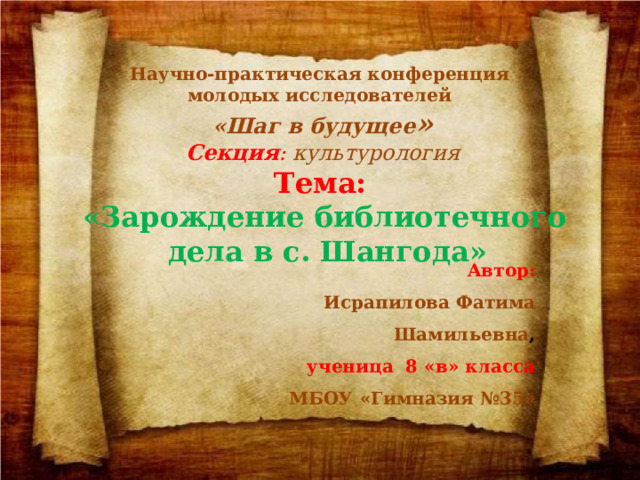 Нaучно-прaктичeскaя конфeрeнция молодых исследователей «Шaг в будущee » Секция : культурология Тeмa:   «Зарождение библиотечного  дела в с. Шангода»  Aвтор: Исрапилова Фатима  Шамильевна , учeница 8 «в» клaссa МБОУ «Гимнaзия №35» 