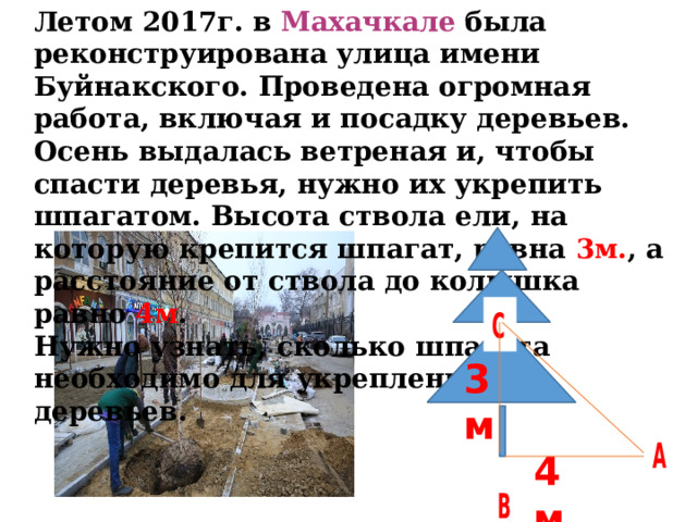 Летом 2017г. в Махачкале была реконструирована улица имени Буйнакского. Проведена огромная работа, включая и посадку деревьев. Осень выдалась ветреная и, чтобы спасти деревья, нужно их укрепить шпагатом. Высота ствола ели, на которую крепится шпагат, равна 3м. , а расстояние от ствола до колышка равно 4м . Нужно узнать, сколько шпагата необходимо для укрепления 12 деревьев.  3м 4м 