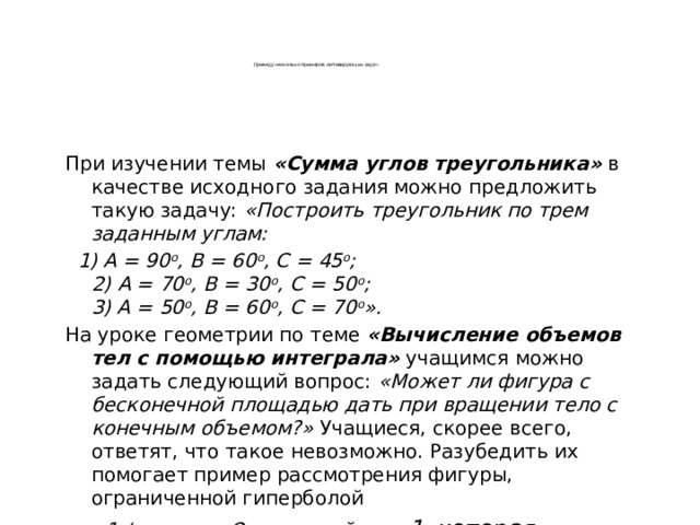      Приведу несколько примеров мотивирующих задач. При изучении темы «Сумма углов треугольника» в качестве исходного задания можно предложить такую задачу: «Построить треугольник по трем заданным углам:  1) А = 90 о , В = 60 о , С = 45 о ;  2) А = 70 о , В = 30 о , С = 50 о ;  3) А = 50 о , В = 60 о , С = 70 о ». На уроке геометрии по теме «Вычисление объемов тел с помощью интеграла» учащимся можно задать следующий вопрос: «Может ли фигура с бесконечной площадью дать при вращении тело с конечным объемом?» Учащиеся, скорее всего, ответят, что такое невозможно. Разубедить их помогает пример рассмотрения фигуры, ограниченной гиперболой y = 1 / x, осью Ох и прямой х = 1, которая вращается вокруг оси Ох .  