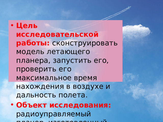 Цель исследовательской работы:  сконструировать модель летающего планера, запустить его, проверить его максимальное время нахождения в воздухе и дальность полета. Объект исследования: радиоуправляемый планер, изготовленный собственноручно. 