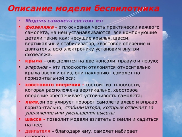 Описание модели беспилотника Модель самолета состоит из: фюзеляжа  – это основная часть практически каждого самолета, на нем устанавливаются все компонующие детали такие как: несущие крылья, шасси, вертикальный стабилизатор, хвостовое оперение и двигатель, всю электронику установим внутри фюзеляжа. крыла – оно делится на две консоли, правую и левую; элеронов – эти плоскости отклонятся относительно крыла вверх и вниз, они наклоняют самолет по горизонтальной оси; хвостового оперения - состоит из плоскости, которая расположена вертикально, хвостовое оперение обеспечивает устойчивость самолёта;  киля , он регулирует поворот самолета влево и вправо, горизонтально; стабилизатора, который отвечает за увеличение или уменьшения высоты.  шасси - позволит модели взлететь с земли и садиться на нее; двигателя – благодаря ему, самолет набирает скорость; аккумулятора – в нем содержится электричество, которое снабжает энергией весь самолет. 