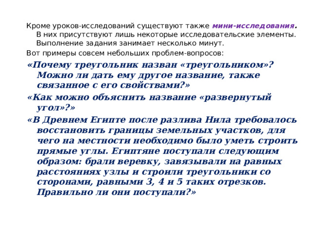 Кроме уроков-исследований существуют также мини-исследования . В них присутствуют лишь некоторые исследовательские элементы. Выполнение задания занимает несколько минут. Вот примеры совсем небольших проблем-вопросов: « Почему треугольник назван «треугольником»? Можно ли дать ему другое название, также связанное с его свойствами?» «Как можно объяснить название «развернутый угол»?»  «В Древнем Египте после разлива Нила требовалось восстановить границы земельных участков, для чего на местности необходимо было уметь строить прямые углы. Египтяне поступали следующим образом: брали веревку, завязывали на равных расстояниях узлы и строили треугольники со сторонами, равными 3, 4 и 5 таких отрезков. Правильно ли они поступали?»   