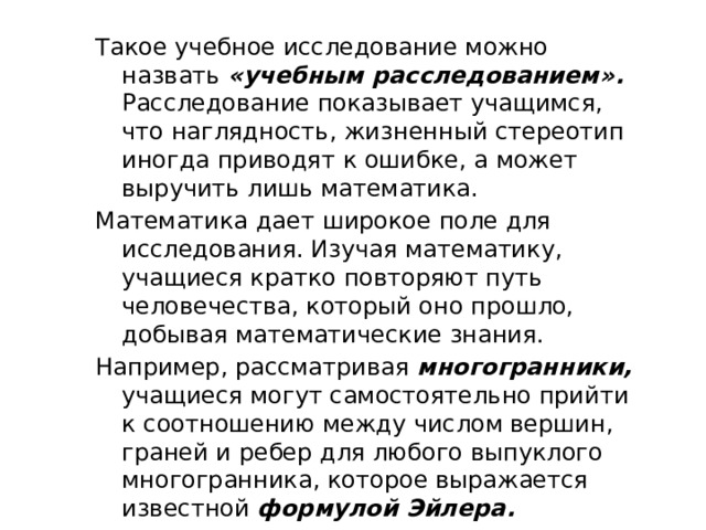 Такое учебное исследование можно назвать «учебным расследованием». Расследование показывает учащимся, что наглядность, жизненный стереотип иногда приводят к ошибке, а может выручить лишь математика. Математика дает широкое поле для исследования. Изучая математику, учащиеся кратко повторяют путь человечества, который оно прошло, добывая математические знания. Например, рассматривая многогранники, учащиеся могут самостоятельно прийти к соотношению между числом вершин, граней и ребер для любого выпуклого многогранника, которое выражается известной формулой Эйлера. 