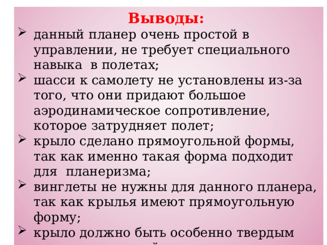 Выводы:  данный планер очень простой в управлении, не требует специального навыка в полетах; шасси к самолету не установлены из-за того, что они придают большое аэродинамическое сопротивление, которое затрудняет полет; крыло сделано прямоугольной формы, так как именно такая форма подходит для планеризма; винглеты не нужны для данного планера, так как крылья имеют прямоугольную форму; крыло должно быть особенно твердым относительно всей конструкции самолета; время полета планера зависит от аэродинамического сопротивления, от его массы и от размаха и формы крыльев. 