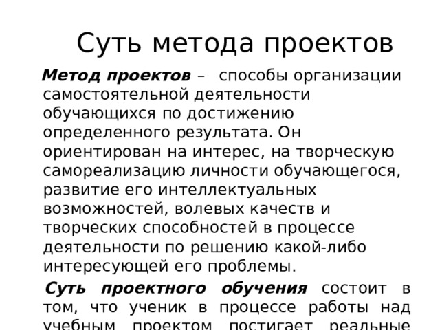 Суть  метода  проектов Метод  проектов  –  способы  организации самостоятельной  деятельности  обучающихся  по достижению  определенного  результата.  Он ориентирован  на  интерес,  на  творческую самореализацию  личности  обучающегося, развитие  его  интеллектуальных  возможностей, волевых  качеств  и  творческих  способностей  в процессе  деятельности  по  решению  какой- либо интересующей  его  проблемы. Суть  проектного  обучения  состоит  в  том,  что ученик  в  процессе  работы  над  учебным  проектом постигает  реальные  процессы,  объекты . 