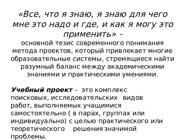 «Все,  что  я  знаю,  я  знаю  для  чего  мне это  надо  и  где,  и  как  я  могу  это применить»  -  основной  тезис  современного  понимания  метода проектов,  который  привлекает  многие образовательные  системы,  стремящиеся  найти разумный  баланс  между  академическими  знаниями  и практическими  умениями. Учебный  проект  –  это  комплекс поисковых, исследовательских  видов  работ,  выполняемых учащимися  самостоятельно  (  в  парах,  группах  или индивидуально)  с  целью  практического  или теоретического  решения  значимой  проблемы. 