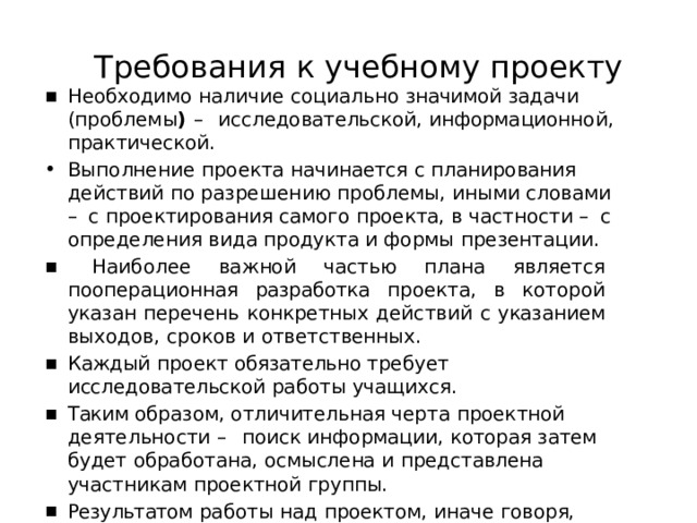 Требования  к  учебному  проекту Необходимо  наличие  социально  значимой  задачи  (проблемы )  – исследовательской,  информационной,  практической. Выполнение  проекта  начинается  с  планирования  действий  по разрешению  проблемы,  иными  словами  –  с  проектирования самого  проекта,  в  частности  –  с  определения  вида  продукта  и формы  презентации.  Наиболее  важной  частью  плана  является  пооперационная разработка  проекта,  в  которой  указан  перечень  конкретных действий  с  указанием  выходов,  сроков  и  ответственных. Каждый  проект  обязательно  требует  исследовательской  работы учащихся. Таким  образом,  отличительная  черта  проектной  деятельности  – поиск  информации,  которая  затем  будет  обработана,  осмыслена и  представлена  участникам  проектной  группы. Результатом  работы  над  проектом,  иначе  говоря,  выходом проекта,  является  продукт. 