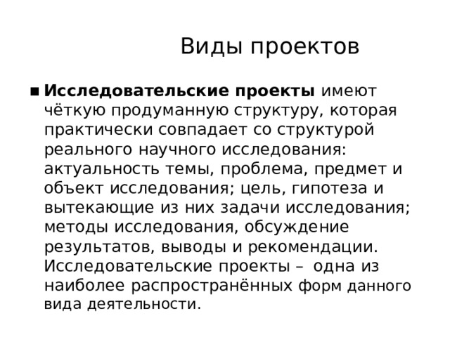 Виды  проектов Исследовательские  проекты  имеют  чёткую продуманную  структуру,  которая  практически совпадает  со  структурой  реального  научного исследования:  актуальность  темы,  проблема, предмет  и  объект  исследования;  цель,  гипотеза  и вытекающие  из  них  задачи  исследования; методы  исследования,  обсуждение  результатов, выводы  и  рекомендации.  Исследовательские проекты  –  одна  из  наиболее  распространённых ф орм  данного  вида  деятельности. 