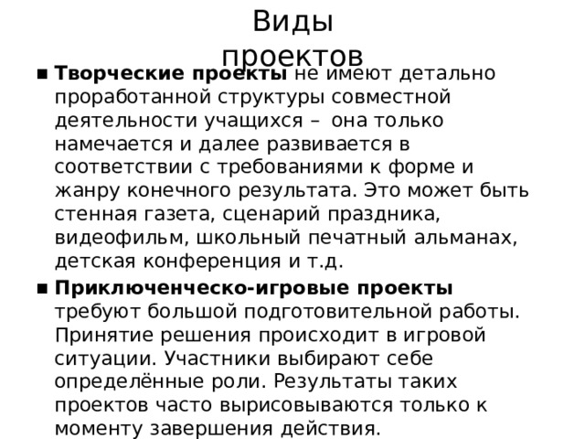 Виды  проектов Творческие  проекты  не  имеют  детально проработанной  структуры  совместной  деятельности учащихся  –  она  только  намечается  и  далее развивается  в  соответствии  с  требованиями  к  форме и  жанру  конечного  результата.  Это  может  быть стенная  газета,  сценарий  праздника,  видеофильм, школьный  печатный  альманах,  детская  конференция и  т.д. Приключенческо- игровые  проекты  требуют большой  подготовительной  работы.  Принятие решения  происходит  в  игровой  ситуации.  Участники выбирают  себе  определённые  роли.  Результаты таких  проектов  часто  вырисовываются  только  к моменту  завершения  действия. 