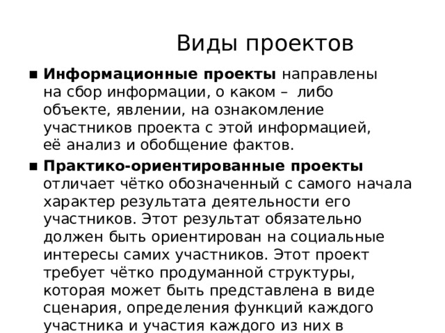 Виды  проектов Информационные  проекты  направлены  на  сбор информации,  о  каком  –  либо  объекте,  явлении,  на ознакомление  участников  проекта  с  этой информацией,  её  анализ  и  обобщение  фактов. Практико-ориентированные  проекты  отличает чётко  обозначенный  с  самого  начала  характер результата  деятельности  его  участников.  Этот результат  обязательно  должен  быть  ориентирован  на социальные  интересы  самих  участников.  Этот  проект требует  чётко  продуманной  структуры,  которая  может быть  представлена  в  виде  сценария,  определения функций  каждого  участника  и  участия  каждого  из  них в  оформлении  конечного  результата. 