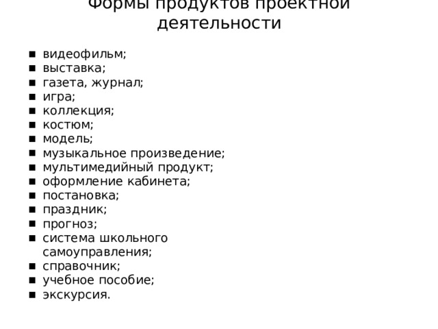 Формы  продуктов  проектной  деятельности видеофильм; выставка; газета,  журнал; игра; коллекция; костюм; модель; музыкальное произведение; мультимедийный продукт; оформление  кабинета; постановка; праздник; прогноз; система  школьного  самоуправления; справочник; учебное  пособие; экскурсия. 