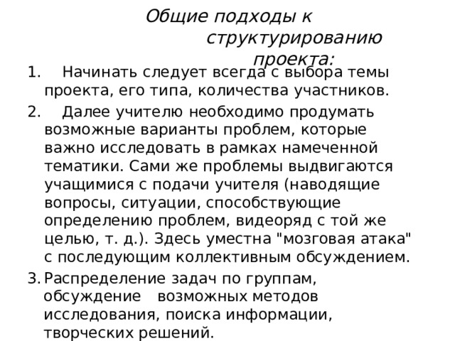 Общие  подходы  к  структурированию проекта:  Начинать  следует  всегда  с  выбора  темы  проекта,  его типа,  количества  участников.  Далее  учителю  необходимо  продумать  возможные варианты  проблем,  которые  важно  исследовать  в рамках  намеченной  тематики.  Сами  же  проблемы выдвигаются  учащимися  с  подачи  учителя (наводящие  вопросы,  ситуации,  способствующие определению  проблем,  видеоряд  с  той  же  целью,  т. д.).  Здесь  уместна  