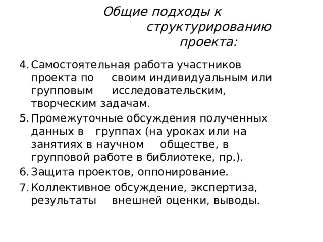 Общие  подходы  к  структурированию проекта: Самостоятельная  работа  участников  проекта  по  своим  индивидуальным  или  групповым  исследовательским,  творческим  задачам. Промежуточные  обсуждения  полученных  данных  в  группах  (на  уроках  или  на  занятиях  в  научном  обществе,  в  групповой  работе  в  библиотеке,  пр.). Защита  проектов,  оппонирование. Коллективное  обсуждение,  экспертиза,  результаты  внешней  оценки,  выводы. 