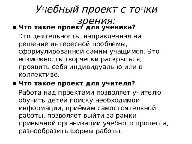 Учебный  проект  с  точки  зрения: Что  такое  проект  для  ученика? Это  деятельность,  направленная  на  решение интересной  проблемы,  сформулированной  самим учащимся.  Это  возможность  творчески  раскрыться, проявить  себя  индивидуально  или  в  коллективе. Что  такое  проект  для  учителя? Работа  над  проектами  позволяет  учителю  обучить детей  поиску  необходимой  информации,  приёмам самостоятельной  работы,  позволяет  выйти  за  рамки привычной  организации  учебного  процесса, разнообразить  формы  работы. 