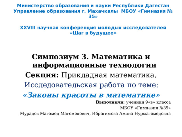    Министерство образования и науки Республики Дагестан Управление образования г. Махачкалы МБОУ «Гимназия № 35»    XXVIII научная конференция молодых исследователей  «Шаг в будущее»              Симпозиум 3. Математика и информационные технологии Секция: Прикладная математика. Исследовательская работа по теме: «Законы красоты в математике» Выполнили: ученики 9«в» класса МБОУ «Гимназия №35» Мурадов Магомед Магомедович, Ибрагимова Амина Нурмагомедовна 