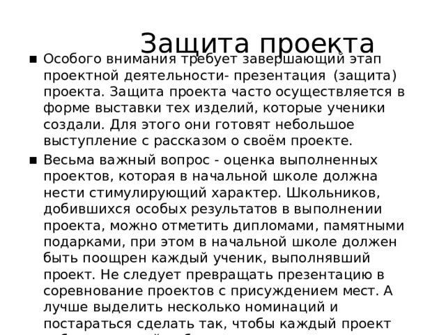 Защита  проекта Особого  внимания  требует  завершающий  этап  проектной деятельности-  презентация  (защита)  проекта.  Защита проекта  часто  осуществляется  в  форме  выставки  тех изделий,  которые  ученики  создали.  Для  этого  они  готовят небольшое  выступление  с  рассказом  о  своём  проекте. Весьма  важный  вопрос  -  оценка  выполненных  проектов, которая  в  начальной  школе  должна  нести  стимулирующий характер.  Школьников,  добившихся  особых результатов в выполнении  проекта,  можно  отметить  дипломами, памятными  подарками,  при  этом  в  начальной  школе должен  быть  поощрен  каждый  ученик,  выполнявший проект.  Не  следует  превращать  презентацию в соревнование  проектов  с  присуждением  мест. А  лучше выделить  несколько  номинаций  и  постараться  сделать так,  чтобы  каждый  проект  победил  в  какой- нибудь номинации. 