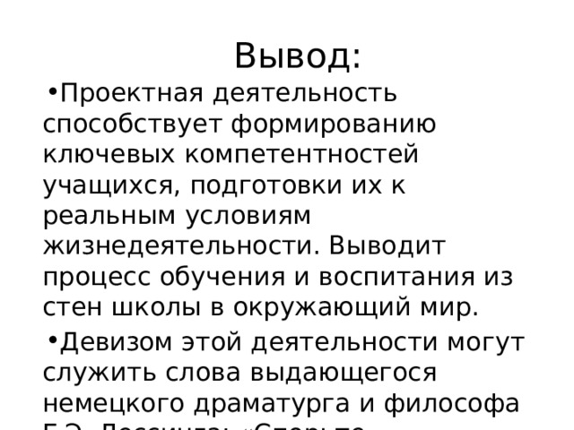  Вывод : Проектная  деятельность  способствует формированию  ключевых  компетентностей учащихся,  подготовки  их  к  реальным условиям  жизнедеятельности.  Выводит процесс  обучения  и  воспитания  из  стен школы  в  окружающий  мир. Девизом  этой  деятельности  могут  служить слова  выдающегося  немецкого  драматурга  и философа Г.Э.  Лессинга:  «Спорьте, заблуждайтесь,  ошибайтесь,  но  ради  бога, размышляйте,  и  хотя  и  криво,  да  сами». 