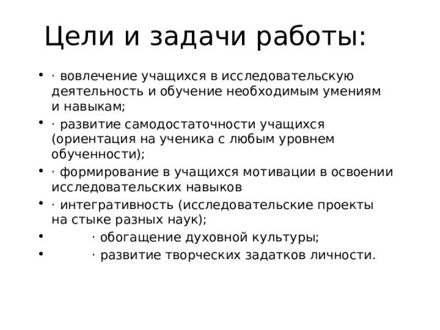 Цели и задачи работы:   · вовлечение учащихся в исследовательскую деятельность и обучение необходимым умениям и навыкам; · развитие самодостаточности учащихся (ориентация на ученика с любым уровнем обученности); · формирование в учащихся мотивации в освоении исследовательских навыков · интегративность (исследовательские проекты на стыке разных наук);  · обогащение духовной культуры;  · развитие творческих задатков личности. 