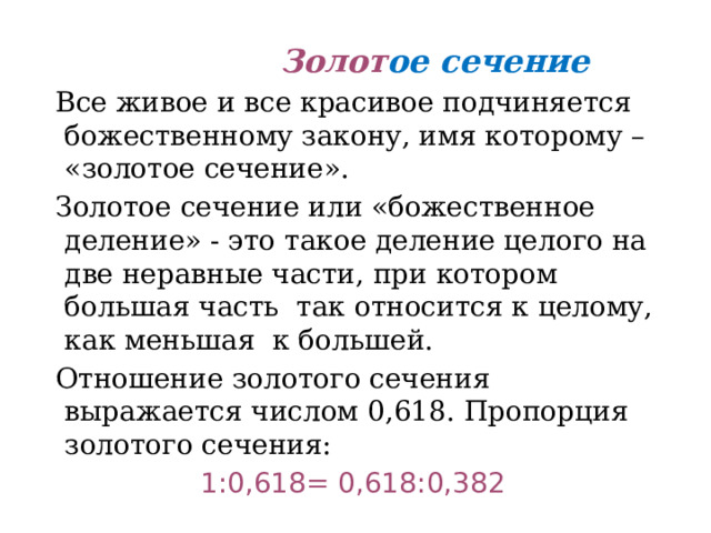  Золот ое сечение  Все живое и все красивое подчиняется божественному закону, имя которому – «золотое сечение».  Золотое сечение или «божественное деление» - это такое деление целого на две неравные части, при котором большая часть так относится к целому, как меньшая к большей.  Отношение золотого сечения выражается числом 0,618. Пропорция золотого сечения: 1:0,618= 0,618:0,382 