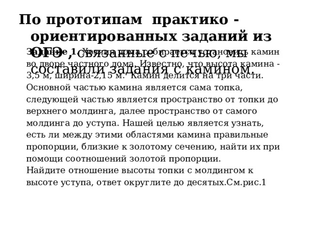 По прототипам практико - ориентированных заданий из ОГЭ , связанные с печью, мы составили задания с камином. Задание 1. Хозяин дома собирается установить камин во дворе частного дома. Известно, что высота камина -3,5 м, ширина-2,15 м. Камин делится на три части. Основной частью камина является сама топка, следующей частью является пространство от топки до верхнего молдинга, далее пространство от самого молдинга до уступа. Нашей целью является узнать, есть ли между этими областями камина правильные пропорции, близкие к золотому сечению, найти их при помощи соотношений золотой пропорции. Найдите отношение высоты топки с молдингом к высоте уступа, ответ округлите до десятых.См.рис.1 
