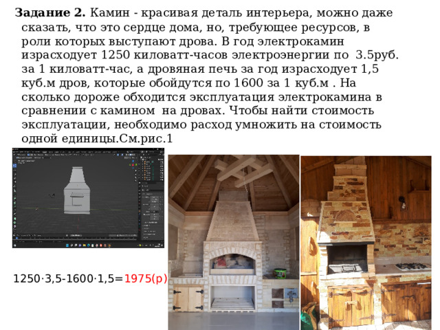  Задание 2. Камин - красивая деталь интерьера, можно даже сказать, что это сердце дома, но, требующее ресурсов, в роли которых выступают дрова. В год электрокамин израсходует 1250 киловатт-часов электроэнергии по 3.5руб. за 1 киловатт-час, а дровяная печь за год израсходует 1,5 куб.м дров, которые обойдутся по 1600 за 1 куб.м . На сколько дороже обходится эксплуатация электрокамина в сравнении с камином на дровах. Чтобы найти стоимость эксплуатации, необходимо расход умножить на стоимость одной единицы.См.рис.1 1250·3,5-1600·1,5= 1975(р) 