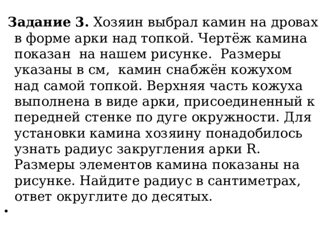  Задание 3. Хозяин выбрал камин на дровах в форме арки над топкой. Чертёж камина показан на нашем рисунке. Размеры указаны в см, камин снабжён кожухом над самой топкой. Верхняя часть кожуха выполнена в виде арки, присоединенный к передней стенке по дуге окружности. Для установки камина хозяину понадобилось узнать радиус закругления арки R. Размеры элементов камина показаны на рисунке. Найдите радиус в сантиметрах, ответ округлите до десятых.   