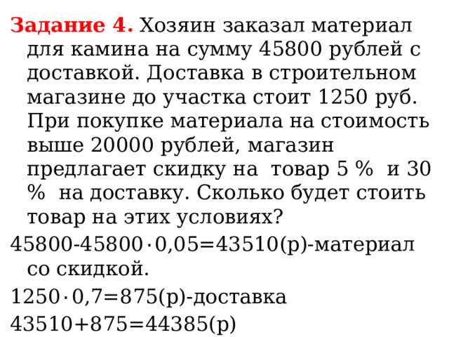 Задание 4.  Хозяин заказал материал для камина на сумму 45800 рублей с доставкой. Доставка в строительном магазине до участка стоит 1250 руб. При покупке материала на стоимость выше 20000 рублей, магазин предлагает скидку на товар 5 %  и 30 %  на доставку. Сколько будет стоить товар на этих условиях? 45800-45800 ٠ 0,05=43510(р)-материал со скидкой. 1250 ٠ 0,7=875(р)-доставка 43510+875=44385(р) Ответ: 44385р. 