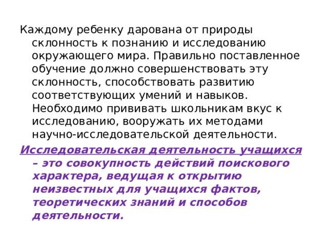 Каждому ребенку дарована от природы склонность к познанию и исследованию окружающего мира. Правильно поставленное обучение должно совершенствовать эту склонность, способствовать развитию соответствующих умений и навыков. Необходимо прививать школьникам вкус к исследованию, вооружать их методами научно-исследовательской деятельности. Исследовательская деятельность учащихся – это совокупность действий поискового характера, ведущая к открытию неизвестных для учащихся фактов, теоретических знаний и способов деятельности.  