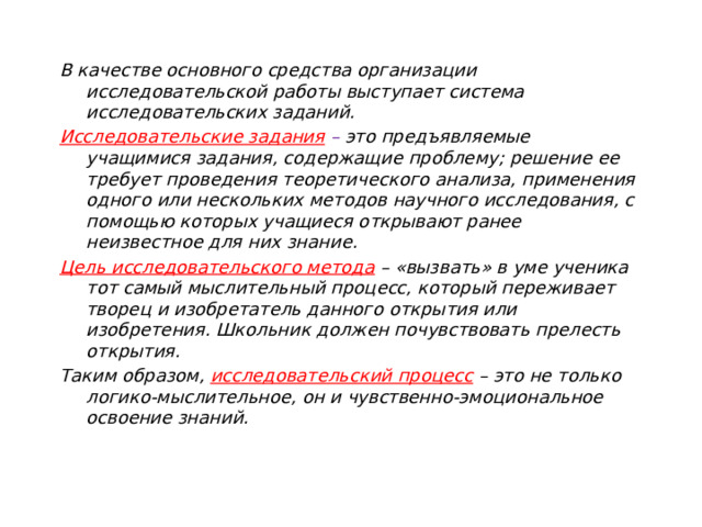 В качестве основного средства организации исследовательской работы выступает система исследовательских заданий. Исследовательские задания  – это предъявляемые учащимися задания, содержащие проблему; решение ее требует проведения теоретического анализа, применения одного или нескольких методов научного исследования, с помощью которых учащиеся открывают ранее неизвестное для них знание. Цель исследовательского метода  – «вызвать» в уме ученика тот самый мыслительный процесс, который переживает творец и изобретатель данного открытия или изобретения. Школьник должен почувствовать прелесть открытия. Таким образом, исследовательский процесс  – это не только логико-мыслительное, он и чувственно-эмоциональное освоение знаний.   