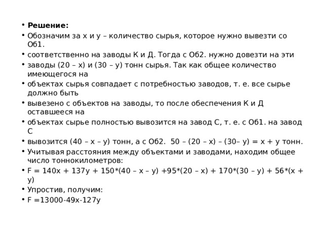 Решение: Обозначим за х и у – количество сырья, которое нужно вывезти со Об1. соответственно на заводы К и Д. Тогда с Об2. нужно довезти на эти заводы (20 – х) и (30 – у) тонн сырья. Так как общее количество имеющегося на объектах сырья совпадает с потребностью заводов, т. е. все сырье должно быть вывезено с объектов на заводы, то после обеспечения К и Д оставшееся на объектах сырье полностью вывозится на завод С, т. е. с Об1. на завод С вывозится (40 – х – у) тонн, а с Об2. 50 – (20 – х) – (30– у) = х + у тонн. Учитывая расстояния между объектами и заводами, находим общее число тоннокилометров: F = 140х + 137у + 150*(40 – х – у) +95*(20 – х) + 170*(30 – у) + 56*(х + у) Упростив, получим: F =13000-49x-127y 