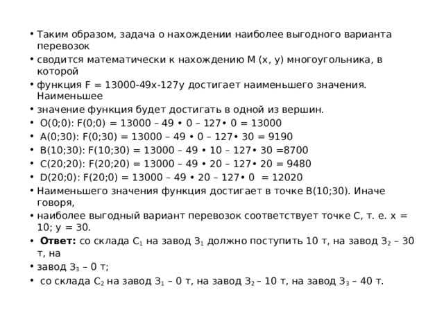 Таким образом, задача о нахождении наиболее выгодного варианта перевозок сводится математически к нахождению М (х, у) многоугольника, в которой функция F = 13000-49x-127y достигает наименьшего значения. Наименьшее значение функция будет достигать в одной из вершин.  О(0;0): F(0;0) = 13000 – 49 • 0 – 127• 0 = 13000  A(0;30): F(0;30) = 13000 – 49 • 0 – 127• 30 = 9190  B(10;30): F(10;30) = 13000 – 49 • 10 – 127• 30 =8700  C(20;20): F(20;20) = 13000 – 49 • 20 – 127• 20 = 9480  D(20;0): F(20;0) = 13000 – 49 • 20 – 127• 0 = 12020 Наименьшего значения функция достигает в точке B(10;30). Иначе говоря, наиболее выгодный вариант перевозок соответствует точке С, т. е. х = 10; у = 30.  Ответ: со склада С 1 на завод З 1 должно поступить 10 т, на завод З 2 – 30 т, на завод З 3 – 0 т;  со склада С 2 на завод З 1 – 0 т, на завод З 2 – 10 т, на завод З 3 – 40 т. 
