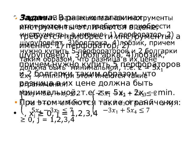 Задача. В разных магазинах инструменты отличаются в цене, требуется приобрести инструменты, а именно: 1) перфоратор, 2) шуруповёрт, 3)болгарка, 4)лобзик, причем нужно купить 5 перфораторов и 2 болгарки таким образом, что разница в их цене должна быть минимальной, т.е. z = 5x 1 - 2x 3   min. При этом имеются такие ограничения:  , x j ≥ 0, j = 1,2,3,4   