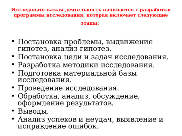 Исследовательская деятельность начинается с разработки программы исследования, которая включает следующие этапы:  Постановка проблемы, выдвижение гипотез, анализ гипотез. Постановка цели и задач исследования. Разработка методики исследования. Подготовка материальной базы исследования. Проведение исследования. Обработка, анализ, обсуждение, оформление результатов. Выводы. Анализ успехов и неудач, выявление и исправление ошибок. 