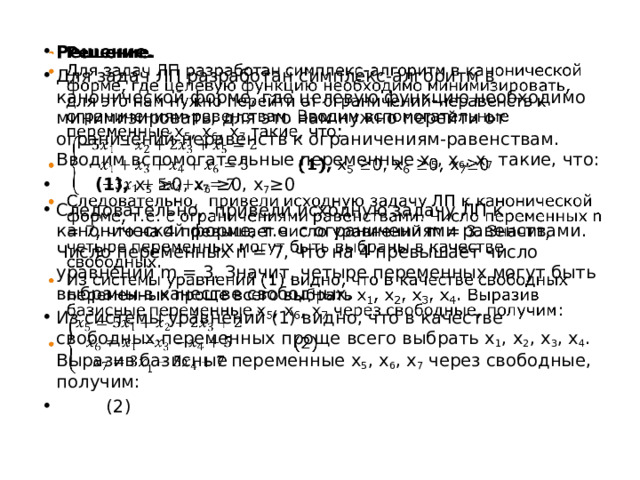 Решение. Для задач ЛП разработан симплекс-алгоритм в канонической форме, где целевую функцию необходимо минимизировать, для это нам нужно перейти от ограничений-неравенств к ограничениям-равенствам. Вводим вспомогательные переменные x 5 , x 6 , x 7 такие, что:  (1), х 5 ≥0, х 6 ≥0, х 7 ≥0 Следовательно, привели исходную задачу ЛП к канонической форме, т.е. с ограничениями равенствами. Число переменных n = 7, что на 4 превышает число уравнений m = 3. Значит, четыре переменных могут быть выбраны в качестве свободных. Из системы уравнений (1) видно, что в качестве свободных переменных проще всего выбрать x 1 , x 2 , x 3 , х 4 . Выразив базисные  переменные x 5 , x 6 , x 7 через свободные, получим:  (2)   