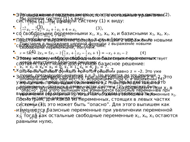 Это выражение подставим вместо x 3 в остальные уравнения системы (2). Мы привели систему (1) к виду:  (3), со свободными переменными x 1 , x 2 , x 4 , x 5 и базисными x 3 , x 6 , x 7 . Подставив в выражение целевой функции z выражение новыми свободными переменными, получим:  (4) Этому новому набору свободных и базисных переменных соответствует новое допустимое базисное решение: x 1 = x 2 = x 4 = x 5 = 0, x 3 = 1, x 6 = 4, x 7 = 7. Значение целевой функции при этом решении равно z = -2. Это уже лучше, предыдущего значение z = 0. Но является ли это решение оптимальным? Все еще нет, т.к. коэффициент при x 2 в выражении (4) отрицателен. Итак, будем увеличивать x 2 . Посмотрим, для какой из переменных, стоящих в левых частях системы (3), это может быть “опасно”. Для этого выпишем как изменяются базисные переменные при увеличении переменной x 2 , тогда как остальные свободные переменные x 1 , x 4 , x 5 остаются равными нулю,   