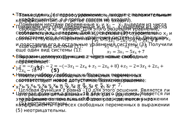 Только для x 6 (в первое уравнение x 2 входит с положительным коэффициентом, а в третье совсем не входит). Поменяем местами переменные x 2 и x 6 – x 2 выведем из числа свободных, а x 6 – введем. Для этого разрешим уравнение, соответствующее переменной x 6 , системы (3) относительно x 2 и подставим его в остальные уравнения системы (3). Получили еще один вид системы (1): Выразим целевую функцию z через новые свободные переменные: )= (5) Новому набору свободных и базисных переменных соответствует новое допустимое базисное решение: x 1 = x 4 = x 5 = x 6 = 0, x 2 = 8, x 3 = 5, x 7 = 7. Целевая функция z равна –10 для этого решения. Является ли это решение оптимальным? В этот раз – да, потому что коэффициенты при всех свободных переменных в выражении (5) неотрицательны.   