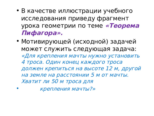 В качестве иллюстрации учебного исследования приведу фрагмент урока геометрии по теме «Теорема Пифагора». Мотивирующей (исходной) задачей может служить следующая задача: «Для крепления мачты нужно установить 4 троса. Один конец каждого троса должен крепиться на высоте 12 м, другой на земле на расстоянии 5 м от мачты. Хватит ли 50 м троса для  крепления мачты?» 