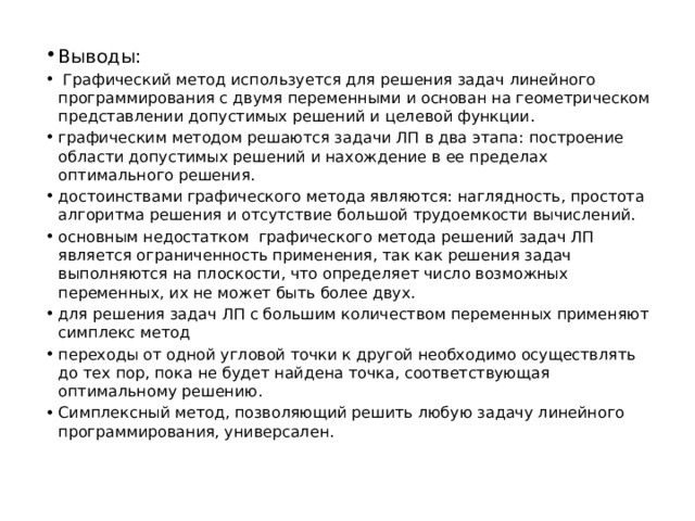Выводы:  Графический метод используется для решения задач линейного программирования с двумя переменными и основан на геометрическом представлении допустимых решений и целевой функции. графическим методом решаются задачи ЛП в два этапа: построение области допустимых решений и нахождение в ее пределах оптимального решения. достоинствами графического метода являются: наглядность, простота алгоритма решения и отсутствие большой трудоемкости вычислений. основным недостатком графического метода решений задач ЛП является ограниченность применения, так как решения задач выполняются на плоскости, что определяет число возможных переменных, их не может быть более двух. для решения задач ЛП с большим количеством переменных применяют симплекс метод переходы от одной угловой точки к другой необходимо осуществлять до тех пор, пока не будет найдена точка, соответствующая оптимальному решению. Симплексный метод, позволяющий решить любую задачу линейного программирования, универсален. 