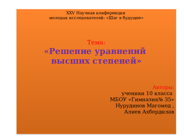 XXV Научная конференция молодых исследователей: «Шаг в будущее» Тема: «Решение уравнений высших степеней» Авторы:  ученики 10 класса МБОУ «Гимназия№ 35» Нурудинов Магомед ,  Алиев Ахбердилав 