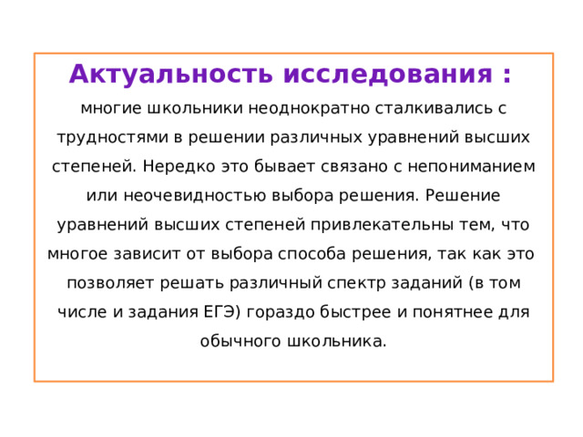 Актуальность исследования :  многие школьники неоднократно сталкивались с трудностями в решении различных уравнений высших степеней. Нередко это бывает связано с непониманием или неочевидностью выбора решения. Решение уравнений высших степеней привлекательны тем, что многое зависит от выбора способа решения, так как это позволяет решать различный спектр заданий (в том числе и задания ЕГЭ) гораздо быстрее и понятнее для обычного школьника. .  