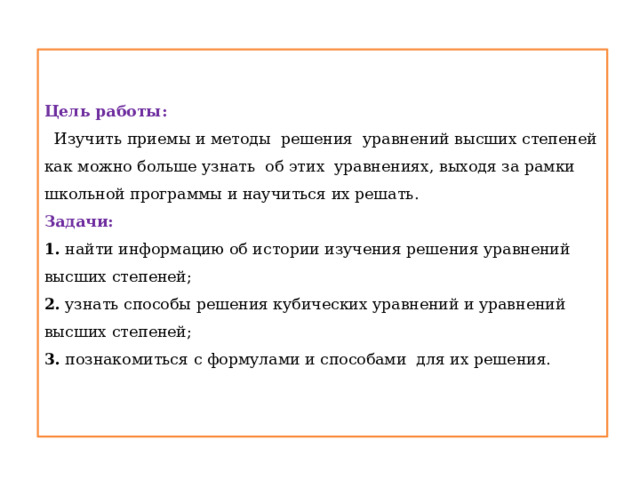  Цель работы:    Изучить приемы и методы решения уравнений высших степеней  как можно больше узнать об этих уравнениях, выходя за рамки школьной программы и научиться их решать.  Задачи:   1. найти информацию об истории изучения решения уравнений высших степеней;  2. узнать способы решения кубических уравнений и уравнений высших степеней;  3. познакомиться с формулами и способами для их решения.    