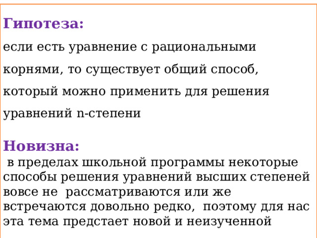 Гипотеза: если есть уравнение с рациональными корнями, то существует общий способ, который можно применить для решения уравнений n-степени  Новизна:  в пределах школьной программы некоторые способы решения уравнений высших степеней вовсе не рассматриваются или же встречаются довольно редко, поэтому для нас эта тема предстает новой и неизученной 
