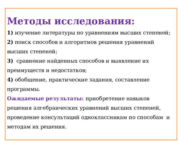 Методы исследования: 1) изучение литературы по уравнениям высших степеней; 2) поиск способов и алгоритмов решения уравнений высших степеней; 3) сравнение найденных способов и выявление их преимуществ и недостатков; 4) обобщение, практические задания, составление программы. Ожидаемые результаты: приобретение навыков решения алгебраических уравнений высших степеней, проведение консультаций одноклассникам по способам и методам их решения. 